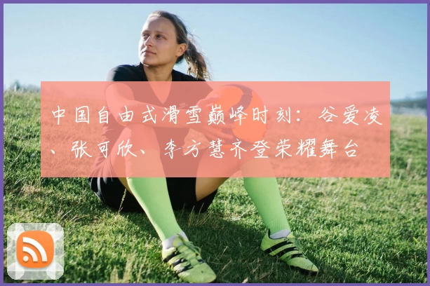 中国自由式滑雪巅峰时刻：谷爱凌、张可欣、李方慧齐登荣耀舞台