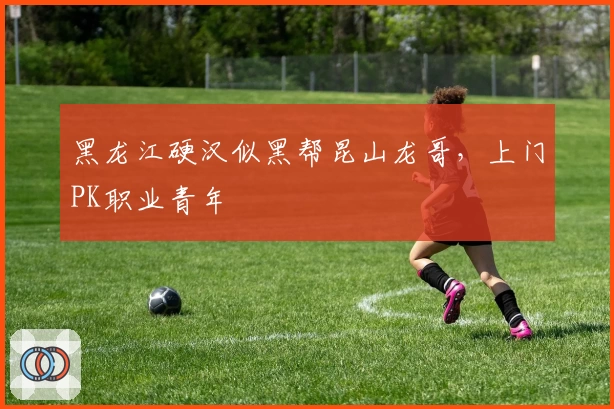 黑龙江硬汉似黑帮昆山龙哥，上门PK职业青年