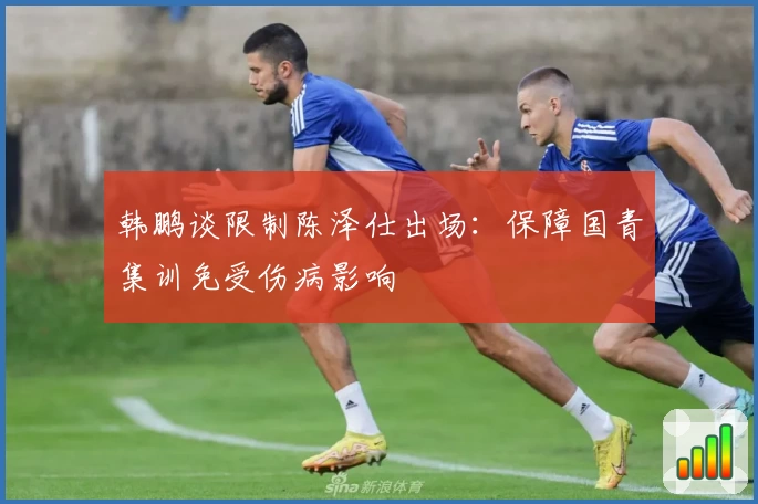 韩鹏谈限制陈泽仕出场：保障国青集训免受伤病影响