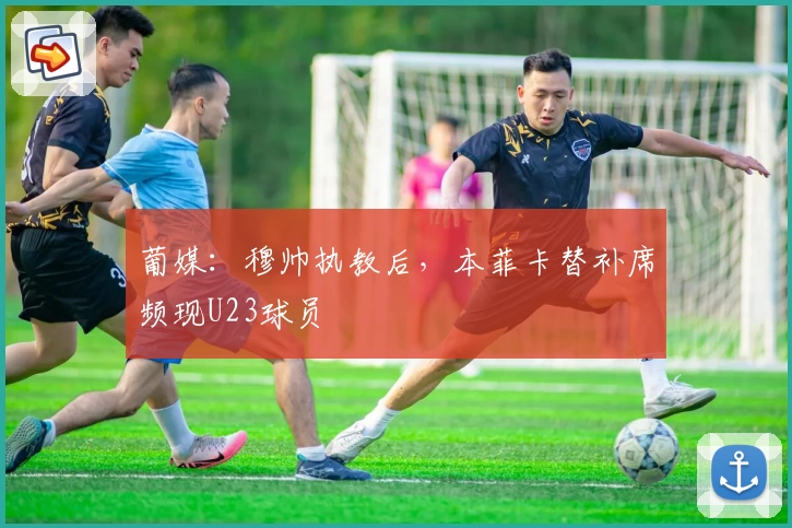 葡媒：穆帅执教后，本菲卡替补席频现U23球员