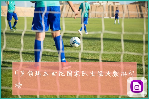 C罗领跑本世纪国家队出场次数排行榜