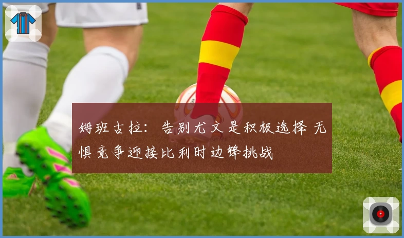 姆班古拉:告别尤文是积极选择 无惧竞争迎接比利时边锋挑战