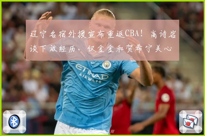 辽宁名宿外援宣布重返CBA！高诗岩谈下放经历，仅金金和贺希宁关心