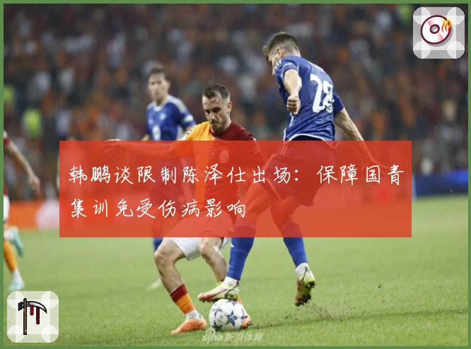 韩鹏谈限制陈泽仕出场：保障国青集训免受伤病影响