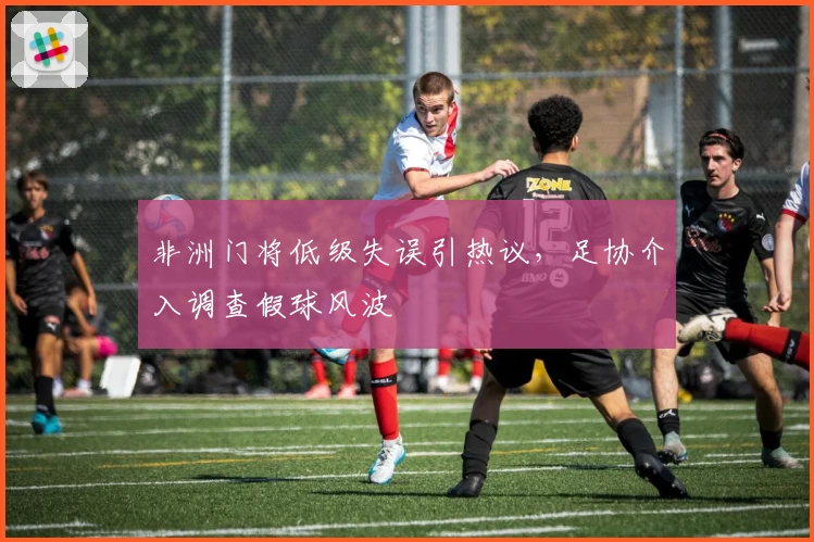 非洲门将低级失误引热议,足协介入调查假球风波