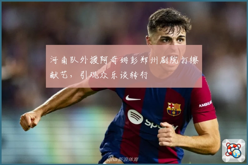 河南队外援阿奇姆彭郑州剧院打镲献艺，引观众乐谈转行