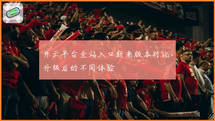 开云平台全站入口新老版本对比，升级后的不同体验