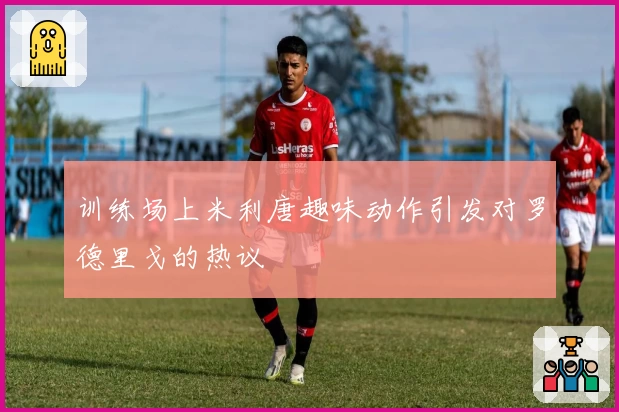 训练场上米利唐趣味动作引发对罗德里戈的热议