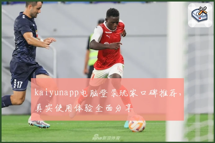 kaiyunapp电脑登录玩家口碑推荐，真实使用体验全面分享