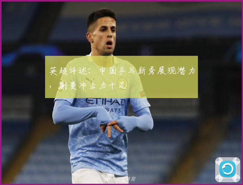 英超评述：中国乒乓新秀展现潜力，蒯曼冲击力十足