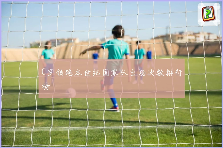 C罗领跑本世纪国家队出场次数排行榜