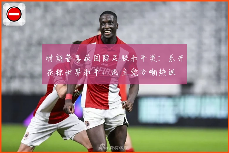 特朗普喜获国际足联和平奖：乐开花称世界和平，民主党冷嘲热讽