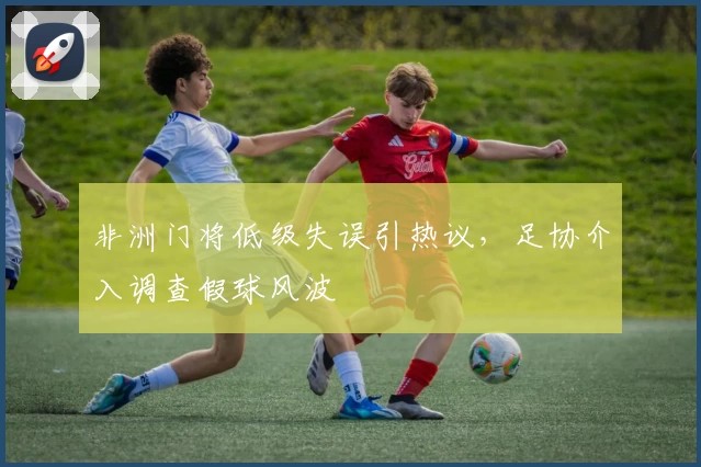 非洲门将低级失误引热议,足协介入调查假球风波