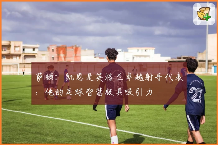 萨顿：凯恩是英格兰卓越射手代表，他的足球智慧极具吸引力