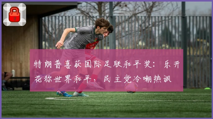 特朗普喜获国际足联和平奖：乐开花称世界和平，民主党冷嘲热讽